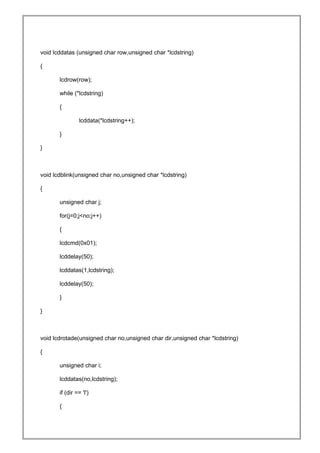void lcddatas (unsigned char row,unsigned char *lcdstring)
{
lcdrow(row);
while (*lcdstring)
{
lcddata(*lcdstring++);
}
}
void lcdblink(unsigned char no,unsigned char *lcdstring)
{
unsigned char j;
for(j=0;j<no;j++)
{
lcdcmd(0x01);
lcddelay(50);
lcddatas(1,lcdstring);
lcddelay(50);
}
}
void lcdrotade(unsigned char no,unsigned char dir,unsigned char *lcdstring)
{
unsigned char i;
lcddatas(no,lcdstring);
if (dir == 'l')
{
 