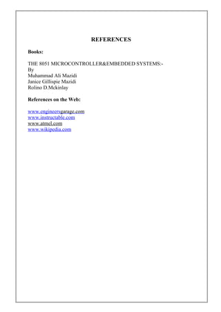 REFERENCES
Books:
THE 8051 MICROCONTROLLER&EMBEDDED SYSTEMS:-
By
Muhammad Ali Mazidi
Janice Gillispie Mazidi
Rolino D.Mckinlay
References on the Web:
www.engineersgarage.com
www.instructable.com
www.atmel.com
www.wikipedia.com
 
