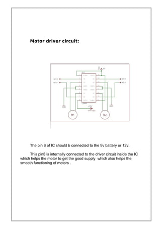 Motor driver circuit:
The pin 8 of IC should b connected to the 9v battery or 12v.
This pin8 is internally connected to the driver circuit inside the IC
which helps the motor to get the good supply which also helps the
smooth functioning of motors .
 