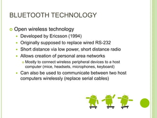 BLUETOOTH TECHNOLOGY
 Open wireless technology
 Developed by Ericsson (1994)
 Originally supposed to replace wired RS-232
 Short distance via low power, short distance radio
 Allows creation of personal area networks
 Mostly to connect wireless peripheral devices to a host
computer (mice, headsets, microphones, keyboard)
 Can also be used to communicate between two host
computers wirelessly (replace serial cables)
 