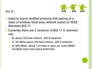 WI-FI
 Used to brand certified products that belong to a
class of wireless local area network based on IEEE
Standard 802.11
 Currently there are 3 versions of 802.11 in common
use:
 B, about 150 feet indoors, 300 ft outdoors
 G, 54 Mbits about 150 feet indoors, 300 ft outdoors
 N, 600 Mbits, about 1.5 miles in open air, uses MIMO
(multiple input and output antennas)
 