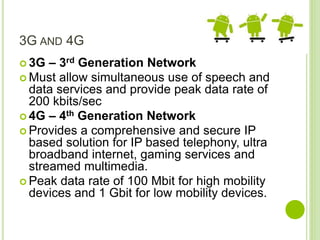 3G AND 4G
 3G – 3rd Generation Network
 Must allow simultaneous use of speech and
data services and provide peak data rate of
200 kbits/sec
 4G – 4th Generation Network
 Provides a comprehensive and secure IP
based solution for IP based telephony, ultra
broadband internet, gaming services and
streamed multimedia.
 Peak data rate of 100 Mbit for high mobility
devices and 1 Gbit for low mobility devices.
 