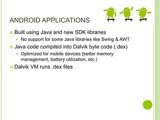ANDROID APPLICATIONS
 Built using Java and new SDK libraries
 No support for some Java libraries like Swing & AWT
 Java code compiled into Dalvik byte code (.dex)
 Optimized for mobile devices (better memory
management, battery utilization, etc.)
 Dalvik VM runs .dex files
 
