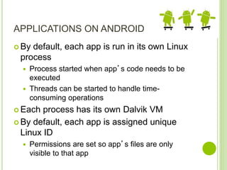 APPLICATIONS ON ANDROID
 By default, each app is run in its own Linux
process
 Process started when app’s code needs to be
executed
 Threads can be started to handle time-
consuming operations
 Each process has its own Dalvik VM
 By default, each app is assigned unique
Linux ID
 Permissions are set so app’s files are only
visible to that app
 