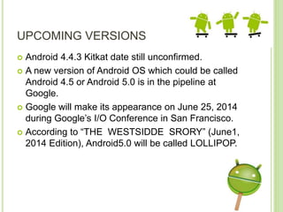 UPCOMING VERSIONS
 Android 4.4.3 Kitkat date still unconfirmed.
 A new version of Android OS which could be called
Android 4.5 or Android 5.0 is in the pipeline at
Google.
 Google will make its appearance on June 25, 2014
during Google’s I/O Conference in San Francisco.
 According to “THE WESTSIDDE SRORY” (June1,
2014 Edition), Android5.0 will be called LOLLIPOP.
 