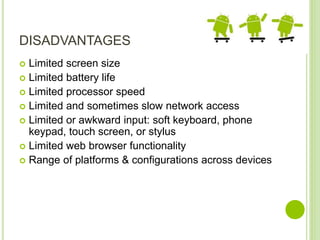 DISADVANTAGES
 Limited screen size
 Limited battery life
 Limited processor speed
 Limited and sometimes slow network access
 Limited or awkward input: soft keyboard, phone
keypad, touch screen, or stylus
 Limited web browser functionality
 Range of platforms & configurations across devices
 