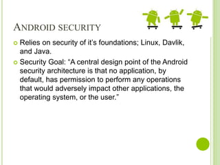 ANDROID SECURITY
 Relies on security of it’s foundations; Linux, Davlik,
and Java.
 Security Goal: “A central design point of the Android
security architecture is that no application, by
default, has permission to perform any operations
that would adversely impact other applications, the
operating system, or the user.”
 