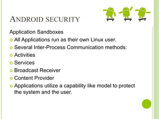 ANDROID SECURITY
Application Sandboxes
 All Applications run as their own Linux user.
 Several Inter-Process Communication methods:
 Activities
 Services
 Broadcast Receiver
 Content Provider
 Applications utilize a capability like model to protect
the system and the user.
 