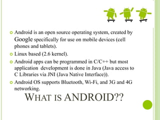 WHAT IS ANDROID??
 Android is an open source operating system, created by
Google specifically for use on mobile devices (cell
phones and tablets).
 Linux based (2.6 kernel).
 Android apps can be programmed in C/C++ but most
application development is done in Java (Java access to
C Libraries via JNI (Java Native Interface)).
 Android OS supports Bluetooth, Wi-Fi, and 3G and 4G
networking.
 