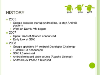 HISTORY
 2005
 Google acquires startup Android Inc. to start Android
platform
 Work on Dalvik, VM begins
 2007
 Open Handset Alliance announced
 Early look at SDK
 2008
 Google sponsors 1st Android Developer Challenge
 T-Mobile G1 announced
 SDK 1.0 released
 Android released open source (Apache License)
 Android Dev Phone 1 released
 