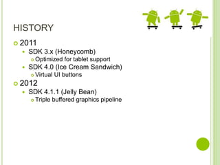HISTORY
 2011
 SDK 3.x (Honeycomb)
 Optimized for tablet support
 SDK 4.0 (Ice Cream Sandwich)
 Virtual UI buttons
 2012
 SDK 4.1.1 (Jelly Bean)
 Triple buffered graphics pipeline
 