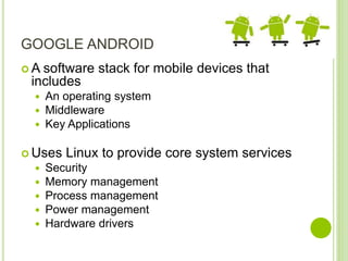 GOOGLE ANDROID
 A software stack for mobile devices that
includes
 An operating system
 Middleware
 Key Applications
 Uses Linux to provide core system services
 Security
 Memory management
 Process management
 Power management
 Hardware drivers
 