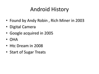 Android History
• Found by Andy Robin , Rich Miner in 2003
• Digital Camera
• Google acquired in 2005
• OHA
• Htc Dream in 2008
• Start of Sugar Treats
 