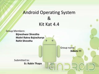 Android Operating System
&
Kit Kat 4.4
Submitted to:
Er. Rabin Thapa
Group name:
3idiots !!!
Group Members:
Bijneshwor Shrestha
Maitri Ratna Bajracharya
Rohit Shrestha
 