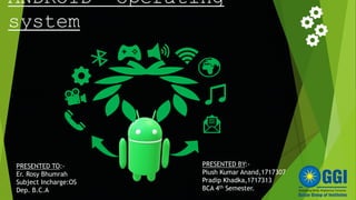 ANDROID operating
system
PRESENTED TO:-
Er. Rosy Bhumrah
Subject Incharge:OS
Dep. B.C.A
PRESENTED BY:-
Piush Kumar Anand,1717307
Pradip Khadka,1717313
BCA 4th Semester.
 