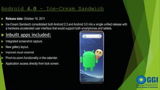 Android 4.0 – Ice-Cream Sandwich
 Release date: October 18, 2011
 Ice-Cream Sandwich consolidated both Android 2.3 and Android 3.0 into a single unified release with
a hardware accelerated user interface that would support both smartphones and tablets.
 Inbuilt apps included:
 Integrated screenshot capture.
 New gallery layout.
 Improved visual voicemail
 Pinch-to-zoom functionality in the calendar.
 Application access directly from lock screen.
 