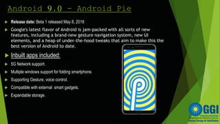 Android 9.0 - Android Pie
 Release date: Beta 1 released May 8, 2018
 Google's latest flavor of Android is jam-packed with all sorts of new
features, including a brand-new gesture navigation system, new UI
elements, and a heap of under-the-hood tweaks that aim to make this the
best version of Android to date.
 Inbuilt apps included:
 5G Network support.
 Multiple windows support for folding smartphone.
 Supporting Gesture, voice control.
 Compatible with external smart gadgets.
 Expandable storage.
 