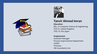 Tanvir Ahmed Imran
Education:
BSc. In Computer Science & Engineering
PGD IT, United Kingdom
ITEE- IP, IPA Japan
Employment:
Assistant Manager
Process Improvement Department
LEADS
Previous:
HB Consultants Ltd.
 