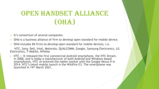 Open handset alliance
(OHA)
✓ It’s consortium of several companies.
✓ OHA is a business alliance of firm to develop open standard for mobile device.
✓ OHA includes 84 firms to develop open standard for mobile devices, i.e.
HTC, Sony, Dell, Intel, Motorola, QUALCOMM, Google, Samsung Electronics, LG
Electronics, T-Mobile, NVidias
▪ HTC :- It released the first commercial Android smartphone, the HTC Dream,
in 2008, and is today a manufacturer of both Android and Windows based
smartphones. HTC re-entered the tablet market with the Google Nexus 9 in
2014. HTC’s latest mobile launch is the Wildfire E3. The smartphone was
launched in 14th March 2021.
 