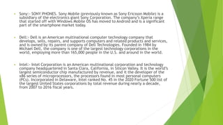 ▪ Sony:- SONY PHONES. Sony Mobile (previously known as Sony Ericsson Mobile) is a
subsidiary of the electronics giant Sony Corporation. The company’s Xperia range
that started off with Windows Mobile OS has moved to Android and is a significant
part of the smartphone market today.
▪ Dell:- Dell is an American multinational computer technology company that
develops, sells, repairs, and supports computers and related products and services,
and is owned by its parent company of Dell Technologies. Founded in 1984 by
Michael Dell, the company is one of the largest technology corporations in the
world, employing more than 165,000 people in the U.S. and around in the world.
▪ Intel:- Intel Corporation is an American multinational corporation and technology
company headquartered in Santa Clara, California, in Silicon Valley. It is the world’s
largest semiconductor chip manufactured by revenue, and it the developer of the
x86 series of microprocessors, the processors found in most personal computers
(PCs). Incorporated in Delaware, Intel ranked No. 45 in the 2020 Fortune 500 list of
the largest United States corporations by total revenue during nearly a decade,
from 2007 to 2016 fiscal years.
 