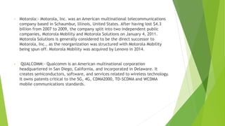 • Motorola:- Motorola, Inc. was an American multinational telecommunications
company based in Schaumbur, lllinois, United States. After having lost $4.3
billion from 2007 to 2009, the company split into two independent public
companies, Motorola Mobility and Motorola Solutions on January 4, 2011.
Motorola Solutions is generally considered to be the direct successor to
Motorola, Inc., as the reorganization was structured with Motorola Mobility
being spun off. Motorola Mobility was acquired by Lenovo in 2014.
• QUALCOMM:- Qualcomm is an American multinational corporation
headquartered in San Diego, California, and incorporated in Delaware. It
creates semiconductors, software, and services related to wireless technology.
It owns patents critical to the 5G, 4G, CDMA2000, TD-SCDMA and WCDMA
mobile communications standards.
 