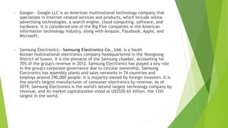 • Google:- Google LLC is an American multinational technology company that
specializes in Internet-related services and products, which include online
advertising technologies, a search engine, cloud computing, software, and
hardware. It is considered one of the Big Five companies in the American
information technology industry, along with Amazon, Facebook, Apple, and
Microsoft.
• Samsung Electronics:- Samsung Electronics Co., Ltd. is a South
Korean multinational electronics company headquartered in the Yeongtong
District of Suwon. It is the pinnacle of the Samsung chaebol, accounting for
70% of the group's revenue in 2012. Samsung Electronics has played a key role
in the group's corporate governance due to circular ownership. Samsung
Electronics has assembly plants and sales networks in 74 countries and
employs around 290,000 people. It is majority-owned by foreign investors. It is
the world's largest manufacturer of consumer electronics by revenue. As of
2019, Samsung Electronics is the world's second largest technology company by
revenue, and its market capitalization stood at US$520.65 billion, the 12th
largest in the world.
 