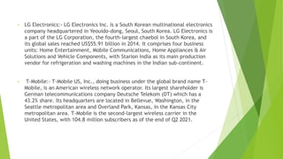 • LG Electronics:- LG Electronics Inc. is a South Korean multinational electronics
company headquartered in Yeouido-dong, Seoul, South Korea. LG Electronics is
a part of the LG Corporation, the fourth-largest chaebol in South Korea, and
its global sales reached US$55.91 billion in 2014. It comprises four business
units: Home Entertainment, Mobile Communications, Home Appliances & Air
Solutions and Vehicle Components, with Starion India as its main production
vendor for refrigeration and washing machines in the Indian sub-continent.
• T-Mobile:- T-Mobile US, Inc., doing business under the global brand name T-
Mobile, is an American wireless network operator. Its largest shareholder is
German telecommunications company Deutsche Telekom (DT) which has a
43.2% share. Its headquarters are located in Bellevue, Washington, in the
Seattle metropolitan area and Overland Park, Kansas, in the Kansas City
metropolitan area. T-Mobile is the second-largest wireless carrier in the
United States, with 104.8 million subscribers as of the end of Q2 2021.
 
