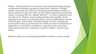 • NVidias:- Nvidia Corportion is an American multinational technology company
incorporated in Delaware and based in Santa Clara, California. It designs
graphics processing units (GPUs) for the gaming and professional markets, as
well as system on a chip units (S0Cs) for the mobile computing and automotive
market. Its primary GPU line, labeled “GeForce”, is in direct competition with
the GPUs of the “Radeon” brand by Advanced Micro Devices(AMD). Nvidia
expanded its presence in the gaming industry with its handheld game consoles
Shield Portable, Shield Tablet, and Shield Android TV and its cloud gaming
service GeForce Now. Its professional line of GPUs are used in workstations for
applications in such fields as architecture, engineering and construction,
media and entertainment, automotive, scientific research, manufacturing
design.
✓ Reason for Nokia not to develop Android Mobiles is Nokia is not part of OHA.
 