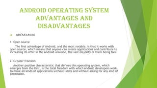 Android operating system
advantages and
disadvantages
❑ Advantages
1. Open source
The first advantage of Android, and the most notable, is that it works with
open source, which means that anyone can create applications and contribute to
increasing its offer in the Android universe, the vast majority of them being free.
2. Greater freedom
Another positive characteristic that defines this operating system, which
emerges from the first, is the total freedom with which Android developers work
to make all kinds of applications without limits and without asking for any kind of
permission.
 
