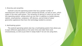3. Diversity and versatility
Android is also the operating system that has a greater number of
manufacturers and is present in most commercial brands, as well as users, which
makes it the most used system. The versatility of devices in which we can find
this operating system, among which we can find. In addition to mobile phones,
tablets, smartwatches, computers, GPS devices, and all kinds of latest
generation appliances that have the technology needed to connect.
4. Multitasking system
The android operating system also has a multitasking system that allows you
to open different applications at the same time and make them work
simultaneously, as well as put them in sleep mode if we are not using them.
 