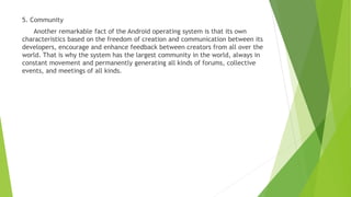 5. Community
Another remarkable fact of the Android operating system is that its own
characteristics based on the freedom of creation and communication between its
developers, encourage and enhance feedback between creators from all over the
world. That is why the system has the largest community in the world, always in
constant movement and permanently generating all kinds of forums, collective
events, and meetings of all kinds.
 