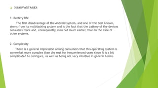 ❑ Disadvantages
1. Battery life
The first disadvantage of the Android system, and one of the best known,
stems from its multitasking system and is the fact that the battery of the devices
consumes more and, consequently, runs out much earlier, than in the case of
other systems.
2. Complexity
There is a general impression among consumers that this operating system is
somewhat more complex than the rest for inexperienced users since it is a bit
complicated to configure, as well as being not very intuitive in general terms.
 