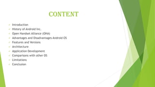 Content
✓ Introduction
✓ History of Android Inc.
✓ Open Handset Alliance (OHA)
✓ Advantages and Disadvantages Android OS
✓ Features and Versions
✓ Architecture
✓ Application Development
✓ Comparisons with other OS
✓ Limitations
✓ Conclusion
 