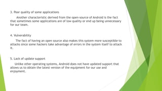 3. Poor quality of some applications
Another characteristic derived from the open-source of Android is the fact
that sometimes some applications are of low quality or end up being unnecessary
for our team.
4. Vulnerability
The fact of having an open source also makes this system more susceptible to
attacks since some hackers take advantage of errors in the system itself to attack
it.
5. Lack of update support
Unlike other operating systems, Android does not have updated support that
allows us to obtain the latest version of the equipment for our use and
enjoyment.
 