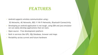 Features
✓ Android supports wireless communication using:-
3G Networks, 4G Networks, 802.11 Wi-Fi Networks, Bluetooth Connectivity
✓ Developing an android application is not tough, using SDK and java emulator
we can easily develop applications that we want.
✓ Open source – Free development platform
✓ Built in services like GPS, SQL Database, browser and maps
✓ Portability across current and future hardware
 