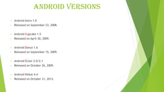 Android versions
✓ Android Astro 1.0
• Released on September 23, 2008.
✓ Android Cupcake 1.5
• Released on April 30, 2009.
✓ Android Donut 1.6
• Released on September 15, 2009.
✓ Android Éclair 2.0/2.1
• Released on October 26, 2009.
✓ Android Kitkat 4.4
• Released on October 31, 2013.
 