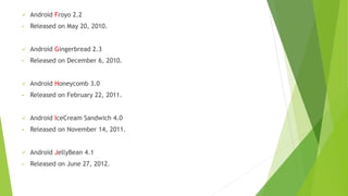 ✓ Android Froyo 2.2
• Released on May 20, 2010.
✓ Android Gingerbread 2.3
• Released on December 6, 2010.
✓ Android Honeycomb 3.0
• Released on February 22, 2011.
✓ Android IceCream Sandwich 4.0
• Released on November 14, 2011.
✓ Android JellyBean 4.1
• Released on June 27, 2012.
 