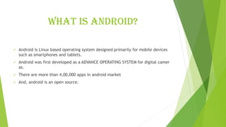 What is Android?
✓ Android is Linux based operating system designed primarily for mobile devices
such as smartphones and tablets.
✓ Android was first developed as a ADVANCE OPERATING SYSTEM for digital camer
as.
✓ There are more than 4,00,000 apps in android market
✓ And, android is an open source.
 