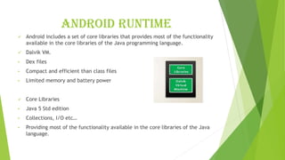 Android runtime
✓ Android includes a set of core libraries that provides most of the functionality
available in the core libraries of the Java programming language.
✓ Dalvik VM.
• Dex files
• Compact and efficient than class files
• Limited memory and battery power
✓ Core Libraries
• Java 5 Std edition
• Collections, I/O etc…
• Providing most of the functionality available in the core libraries of the Java
language.
 