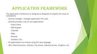 Application framework
The application architecture is designed to designed to simplify the reuse of
components
✓ Activity manager- manages application life cycle
✓ Android provides a set of core applications:
- Email Client
- SMS Program
- Calender
- Maps
- Browser
- Contacts, Etc.
✓ All applications are written using the Java language.
✓ APIs: Data Structures, Utilities, File Access, Network Access, Graphics, etc.
 