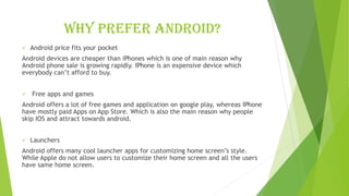 Why prefer android?
✓ Android price fits your pocket
Android devices are cheaper than iPhones which is one of main reason why
Android phone sale is growing rapidly. IPhone is an expensive device which
everybody can’t afford to buy.
✓ Free apps and games
Android offers a lot of free games and application on google play, whereas IPhone
have mostly paid Apps on App Store. Which is also the main reason why people
skip IOS and attract towards android.
✓ Launchers
Android offers many cool launcher apps for customizing home screen’s style.
While Apple do not allow users to customize their home screen and all the users
have same home screen.
 