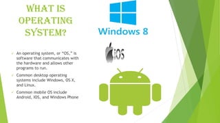 What is
operating
system?
✓ An operating system, or “OS,” is
software that communicates with
the hardware and allows other
programs to run.
✓ Common desktop operating
systems include Windows, OS X,
and Linux.
✓ Common mobile OS include
Android, IOS, and Windows Phone
 