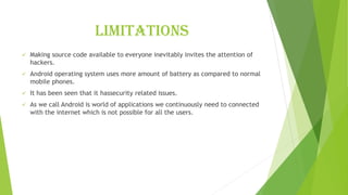 limitations
✓ Making source code available to everyone inevitably invites the attention of
hackers.
✓ Android operating system uses more amount of battery as compared to normal
mobile phones.
✓ It has been seen that it hassecurity related issues.
✓ As we call Android is world of applications we continuously need to connected
with the internet which is not possible for all the users.
 