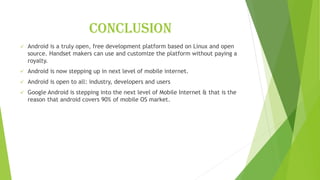 conclusion
✓ Android is a truly open, free development platform based on Linux and open
source. Handset makers can use and customize the platform without paying a
royalty.
✓ Android is now stepping up in next level of mobile internet.
✓ Android is open to all: industry, developers and users
✓ Google Android is stepping into the next level of Mobile Internet & that is the
reason that android covers 90% of mobile OS market.
 