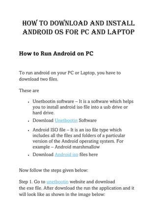How to download and install
android oS for pc and laptop
How to Run Android on PC
To run android on your PC or Laptop, you have to
download two files.
These are
• Unetbootin software – It is a software which helps
you to install android iso file into a usb drive or
hard drive.
• Download Unetbootin Software
• Android ISO file – It is an iso file type which
includes all the files and folders of a particular
version of the Android operating system. For
example – Android marshmallow
• Download Android iso files here
Now follow the steps given below:
Step 1. Go to unetbootin website and download
the exe file. After download the run the application and it
will look like as shown in the image below:
 