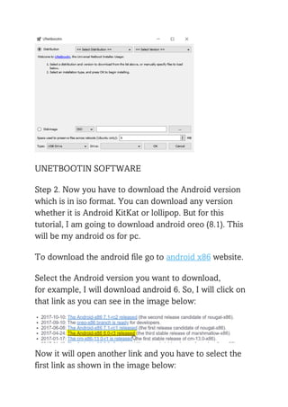 UNETBOOTIN SOFTWARE
Step 2. Now you have to download the Android version
which is in iso format. You can download any version
whether it is Android KitKat or lollipop. But for this
tutorial, I am going to download android oreo (8.1). This
will be my android os for pc.
To download the android file go to android x86 website.
Select the Android version you want to download,
for example, I will download android 6. So, I will click on
that link as you can see in the image below:
Now it will open another link and you have to select the
first link as shown in the image below:
 