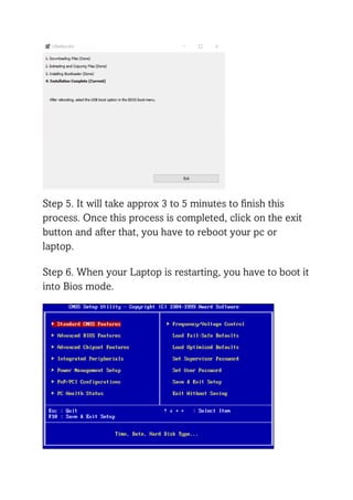 Step 5. It will take approx 3 to 5 minutes to finish this
process. Once this process is completed, click on the exit
button and after that, you have to reboot your pc or
laptop.
Step 6. When your Laptop is restarting, you have to boot it
into Bios mode.
 