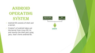 ANDROID
OPERATING
SYSTEM
✓ Android OS consists of shell and
a kernel.
✓ Creator’s of android takes out
the kernel from Linux OS 2.6
and rewrite the shell part using
java, that’s forms android OS.
 