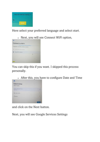 Here select your preferred language and select start.
• Next, you will see Connect WiFi option,
You can skip this if you want. I skipped this process
personally.
• After this, you have to configure Date and Time
and click on the Next button.
Next, you will see Google Services Settings
 