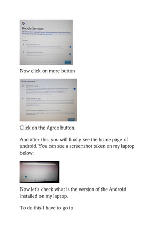 Now click on more button
Click on the Agree button.
And after this, you will finally see the home page of
android. You can see a screenshot taken on my laptop
below:
Now let’s check what is the version of the Android
installed on my laptop.
To do this I have to go to
 